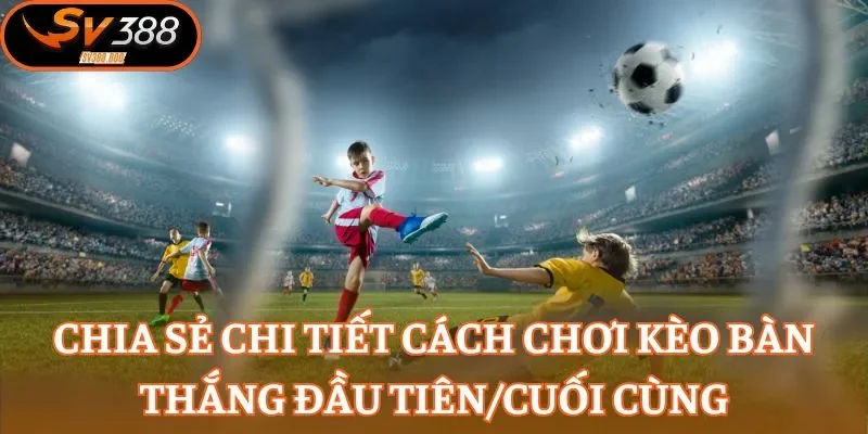 Chia sẻ chi tiết cách chơi kèo bàn thắng đầu tiên/cuối cùng