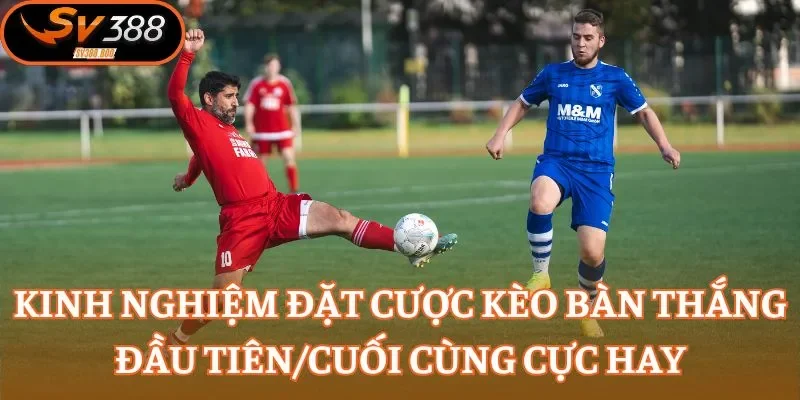 Kinh nghiệm đặt cược kèo bàn thắng đầu tiên/cuối cùng cực hay